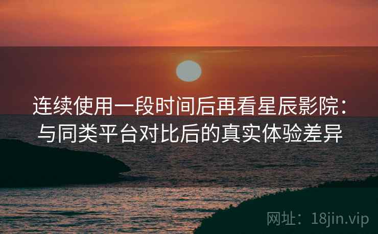 连续使用一段时间后再看星辰影院：与同类平台对比后的真实体验差异