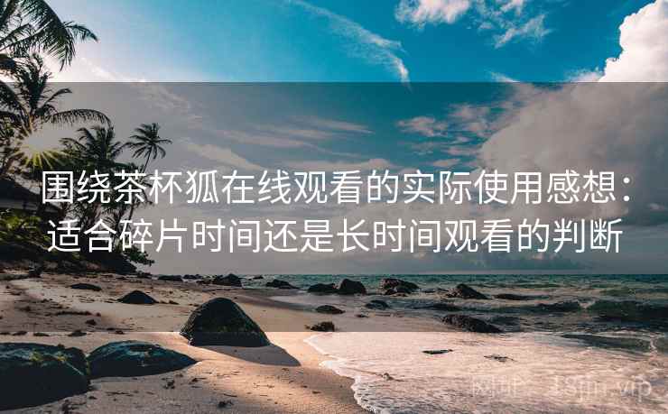 围绕茶杯狐在线观看的实际使用感想：适合碎片时间还是长时间观看的判断
