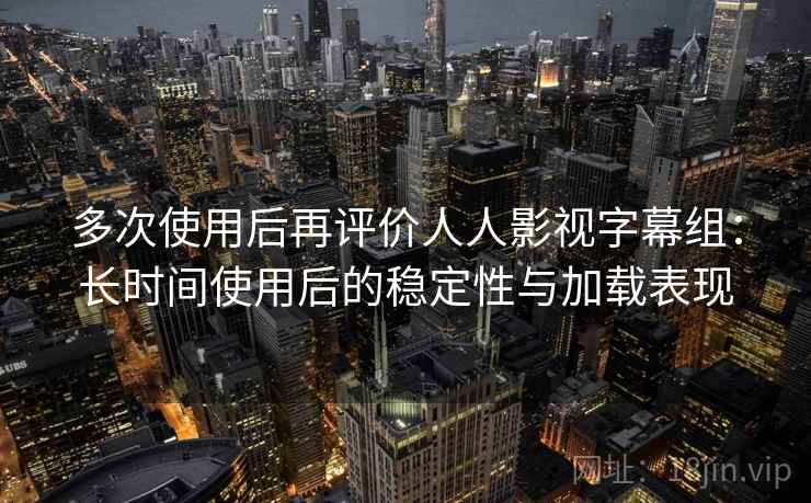 多次使用后再评价人人影视字幕组：长时间使用后的稳定性与加载表现