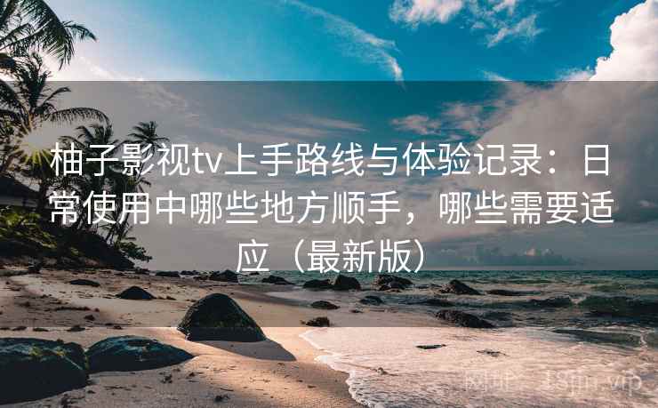 柚子影视tv上手路线与体验记录：日常使用中哪些地方顺手，哪些需要适应（最新版）  第2张