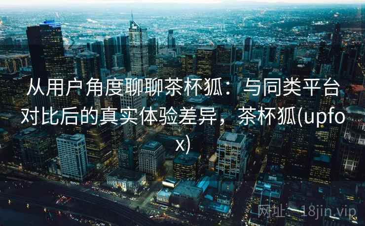 从用户角度聊聊茶杯狐：与同类平台对比后的真实体验差异，茶杯狐(upfox)  第2张