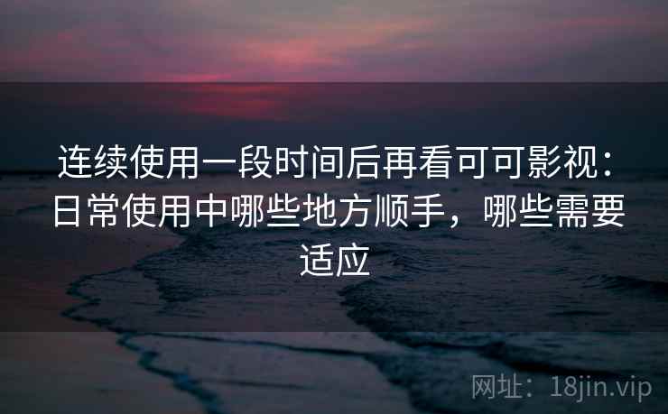 连续使用一段时间后再看可可影视：日常使用中哪些地方顺手，哪些需要适应