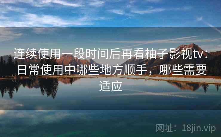 连续使用一段时间后再看柚子影视tv：日常使用中哪些地方顺手，哪些需要适应  第2张