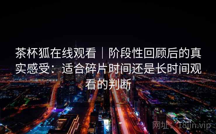 茶杯狐在线观看｜阶段性回顾后的真实感受：适合碎片时间还是长时间观看的判断