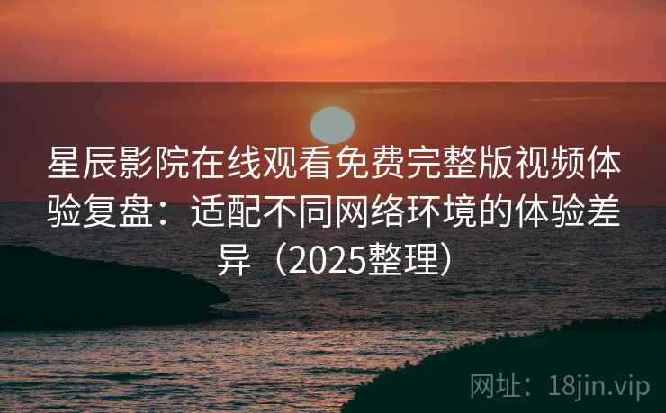 星辰影院在线观看免费完整版视频体验复盘：适配不同网络环境的体验差异（2025整理）