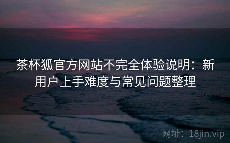 茶杯狐官方网站不完全体验说明：新用户上手难度与常见问题整理  第1张