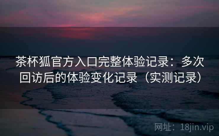 茶杯狐官方入口完整体验记录：多次回访后的体验变化记录（实测记录）  第1张