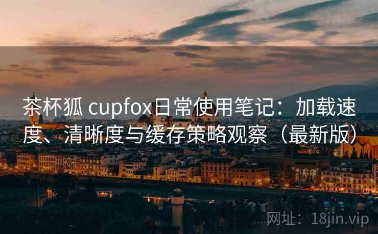 茶杯狐 cupfox日常使用笔记：加载速度、清晰度与缓存策略观察（最新版）  第1张