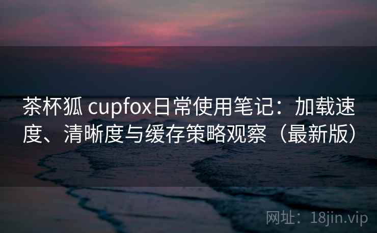 茶杯狐 cupfox日常使用笔记：加载速度、清晰度与缓存策略观察（最新版）  第2张