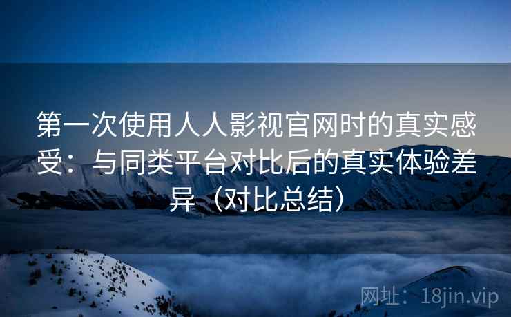 第一次使用人人影视官网时的真实感受：与同类平台对比后的真实体验差异（对比总结）