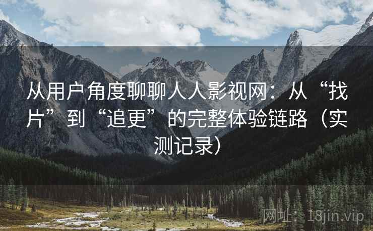 从用户角度聊聊人人影视网：从“找片”到“追更”的完整体验链路（实测记录）