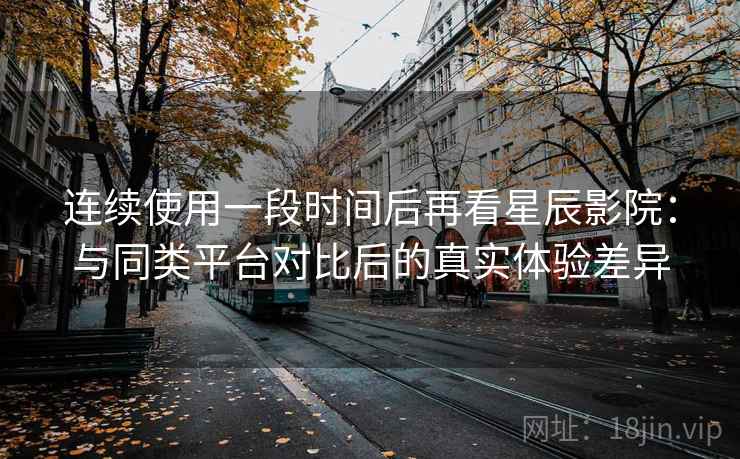 连续使用一段时间后再看星辰影院：与同类平台对比后的真实体验差异  第2张
