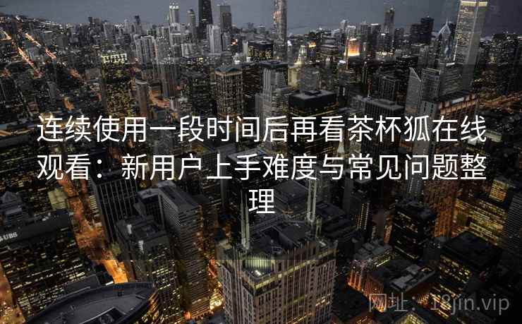 连续使用一段时间后再看茶杯狐在线观看:新用户上手难度与常见问题整理 第2张 连续使用一段时间后再看茶杯狐在线观看:新用户上手难度与常见问题整理 第2张