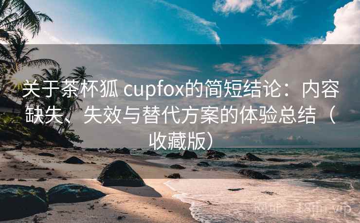 关于茶杯狐 cupfox的简短结论：内容缺失、失效与替代方案的体验总结（收藏版）