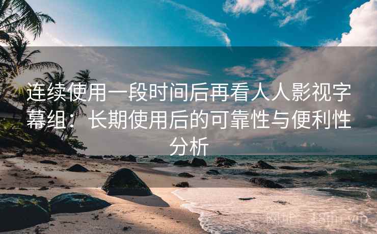 连续使用一段时间后再看人人影视字幕组：长期使用后的可靠性与便利性分析