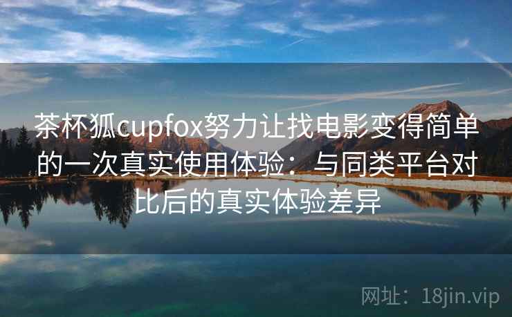 茶杯狐cupfox努力让找电影变得简单的一次真实使用体验：与同类平台对比后的真实体验差异