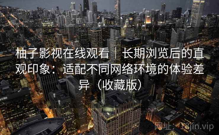 柚子影视在线观看｜长期浏览后的直观印象：适配不同网络环境的体验差异（收藏版）