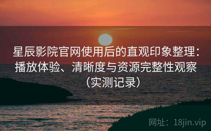 星辰影院官网使用后的直观印象整理：播放体验、清晰度与资源完整性观察（实测记录）