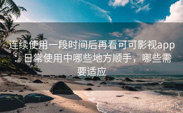 连续使用一段时间后再看可可影视app：日常使用中哪些地方顺手，哪些需要适应