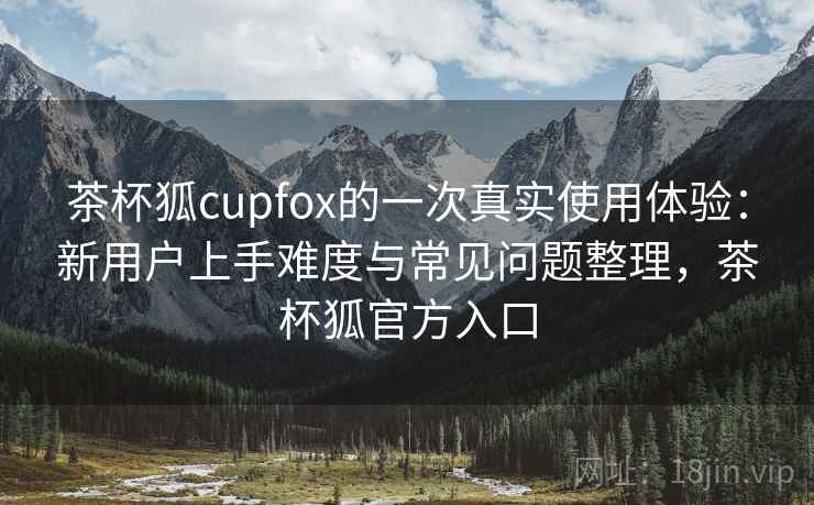 茶杯狐cupfox的一次真实使用体验：新用户上手难度与常见问题整理，茶杯狐官方入口  第2张
