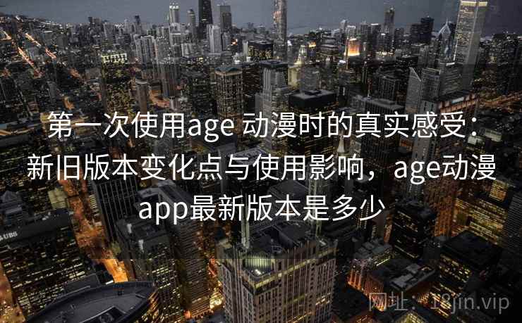 第一次使用age 动漫时的真实感受：新旧版本变化点与使用影响，age动漫app最新版本是多少