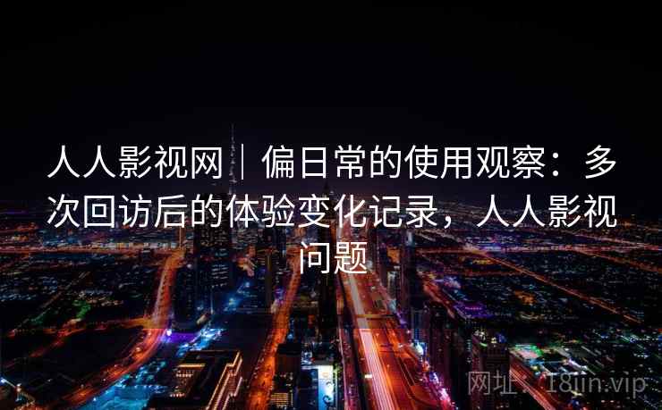 人人影视网｜偏日常的使用观察：多次回访后的体验变化记录，人人影视问题
