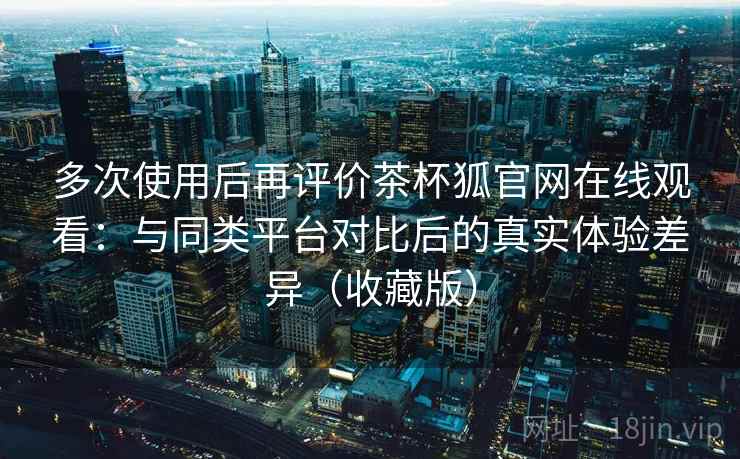 多次使用后再评价茶杯狐官网在线观看：与同类平台对比后的真实体验差异（收藏版）
