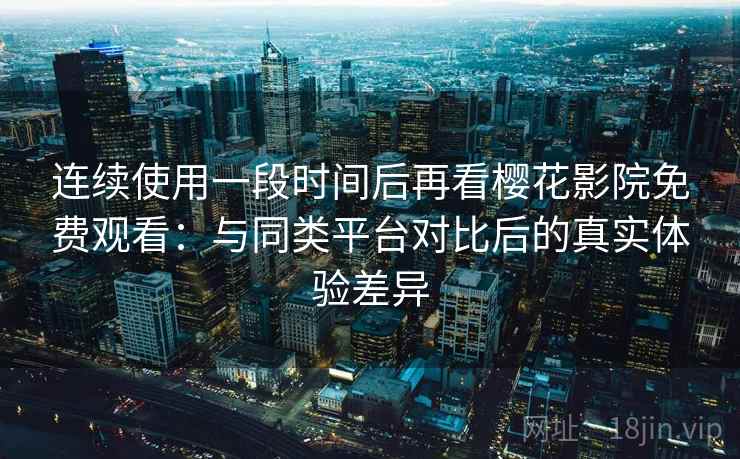 连续使用一段时间后再看樱花影院免费观看：与同类平台对比后的真实体验差异