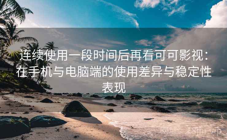 连续使用一段时间后再看可可影视：在手机与电脑端的使用差异与稳定性表现