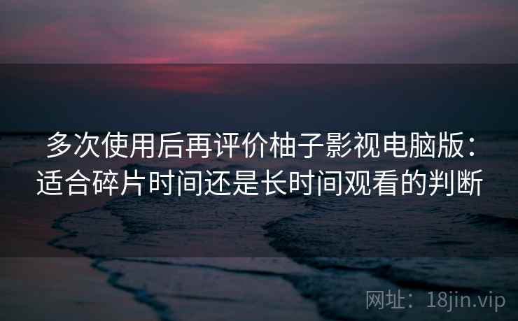 多次使用后再评价柚子影视电脑版：适合碎片时间还是长时间观看的判断