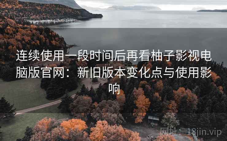 连续使用一段时间后再看柚子影视电脑版官网：新旧版本变化点与使用影响