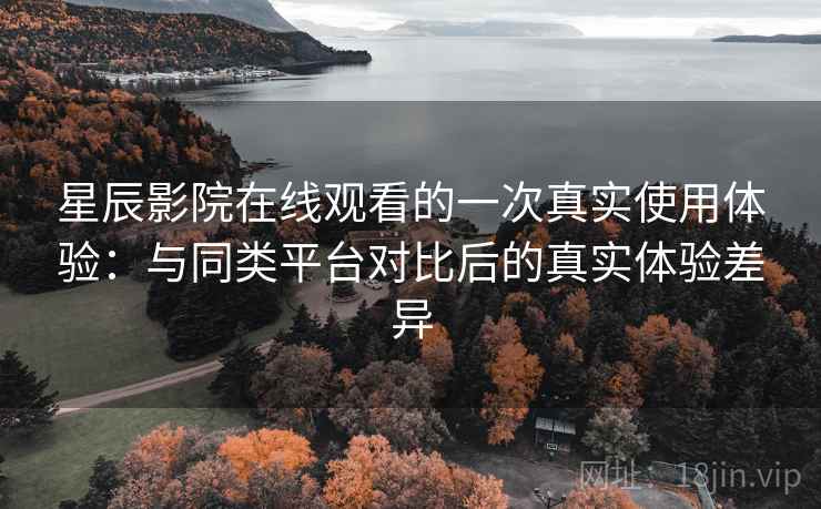 星辰影院在线观看的一次真实使用体验：与同类平台对比后的真实体验差异