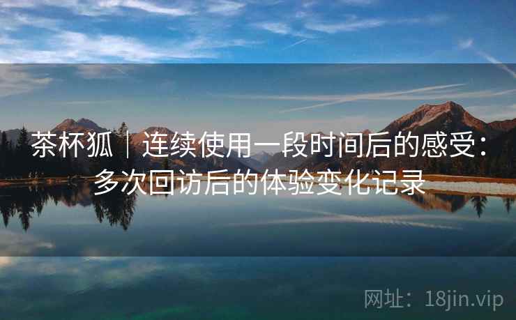 茶杯狐｜连续使用一段时间后的感受：多次回访后的体验变化记录