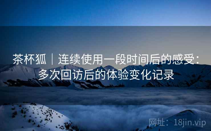 茶杯狐｜连续使用一段时间后的感受：多次回访后的体验变化记录  第2张