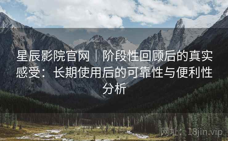 星辰影院官网｜阶段性回顾后的真实感受：长期使用后的可靠性与便利性分析