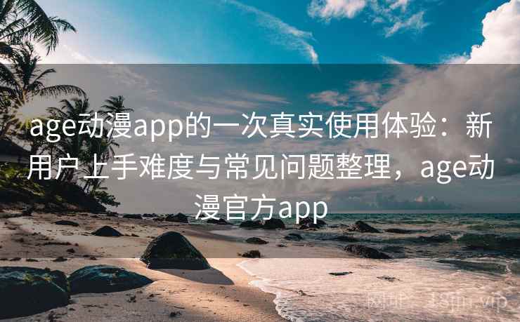 age动漫app的一次真实使用体验：新用户上手难度与常见问题整理，age动漫官方app
