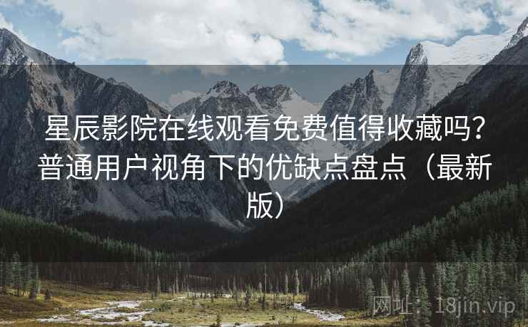 星辰影院在线观看免费值得收藏吗？普通用户视角下的优缺点盘点（最新版）