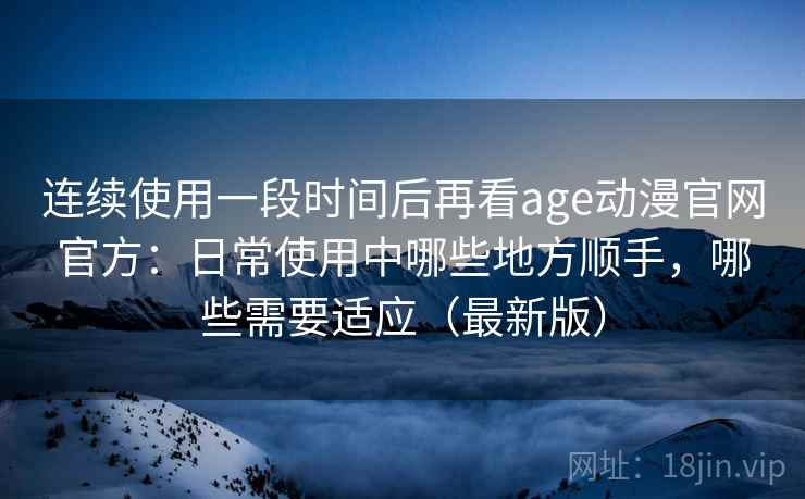 连续使用一段时间后再看age动漫官网官方：日常使用中哪些地方顺手，哪些需要适应（最新版）