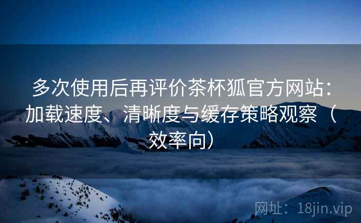 多次使用后再评价茶杯狐官方网站：加载速度、清晰度与缓存策略观察（效率向）  第2张