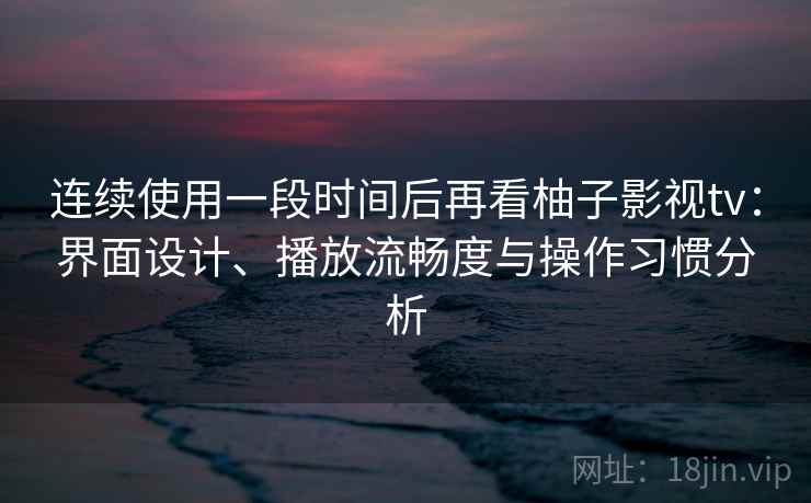 连续使用一段时间后再看柚子影视tv：界面设计、播放流畅度与操作习惯分析