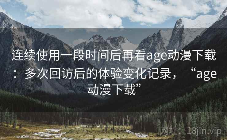 连续使用一段时间后再看age动漫下载：多次回访后的体验变化记录，“age动漫下载”