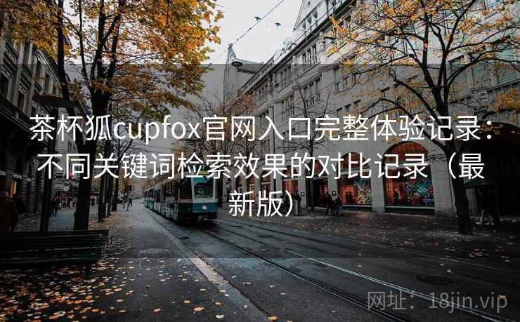 茶杯狐cupfox官网入口完整体验记录：不同关键词检索效果的对比记录（最新版）