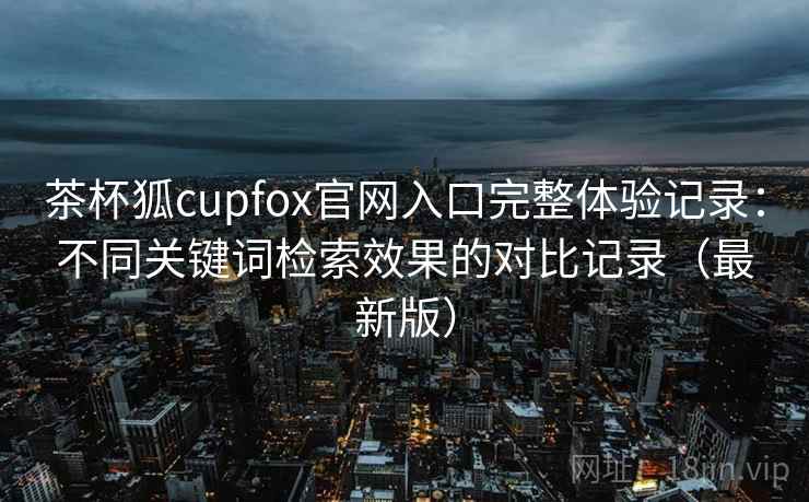 茶杯狐cupfox官网入口完整体验记录：不同关键词检索效果的对比记录（最新版）  第2张