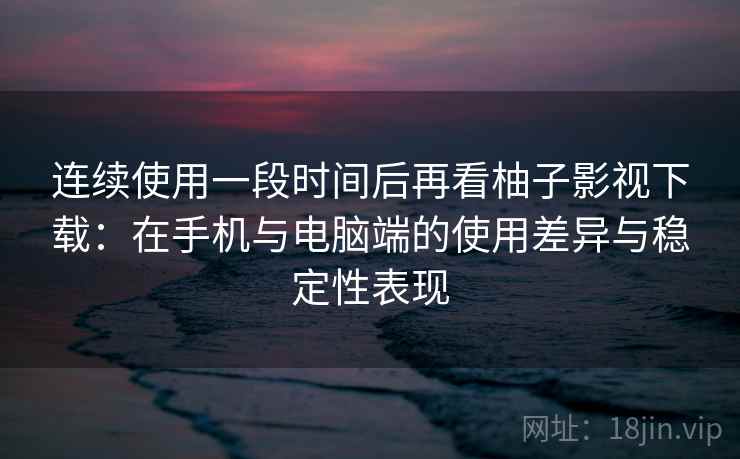 连续使用一段时间后再看柚子影视下载：在手机与电脑端的使用差异与稳定性表现
