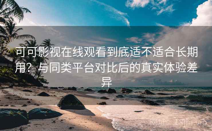可可影视在线观看到底适不适合长期用？与同类平台对比后的真实体验差异