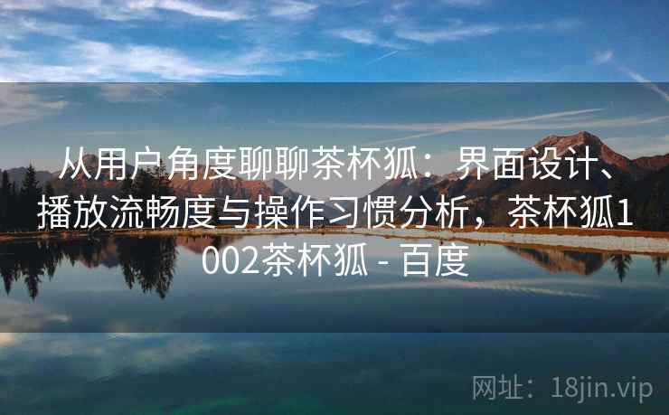 从用户角度聊聊茶杯狐：界面设计、播放流畅度与操作习惯分析，茶杯狐1002茶杯狐 - 百度