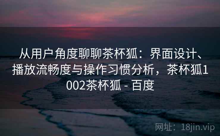 从用户角度聊聊茶杯狐:界面设计、播放流畅度与操作习惯分析,茶杯狐1002茶杯狐 - 百度 第2张 从用户角度聊聊茶杯狐:界面设计、播放流畅度与操作习惯分析,茶杯狐1002茶杯狐 - 百度 第2张