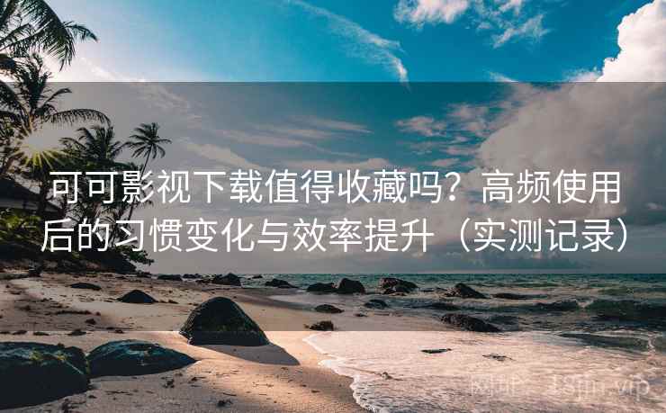 可可影视下载值得收藏吗？高频使用后的习惯变化与效率提升（实测记录）