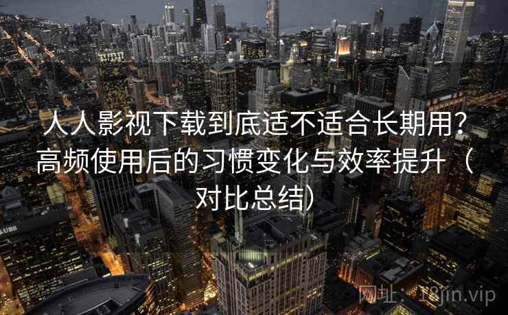 人人影视下载到底适不适合长期用？高频使用后的习惯变化与效率提升（对比总结）