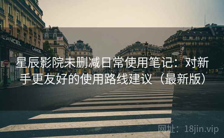 星辰影院未删减日常使用笔记：对新手更友好的使用路线建议（最新版）